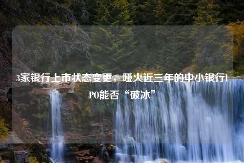 3家银行上市状态变更，哑火近三年的中小银行IPO能否“破冰”
