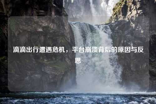 滴滴出行遭遇危机，平台崩溃背后的原因与反思