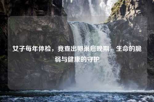 女子每年体检，竟查出卵巢癌晚期，生命的脆弱与健康的守护