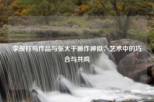 李现打鸟作品与张大千画作神似，艺术中的巧合与共鸣