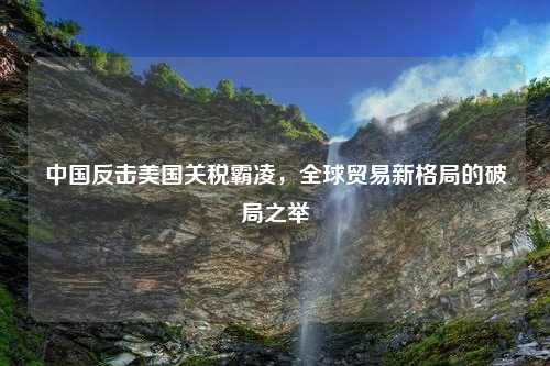 中国反击美国关税霸凌，全球贸易新格局的破局之举