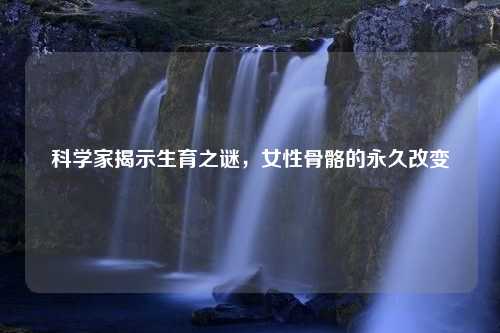 科学家揭示生育之谜，女性骨骼的永久改变