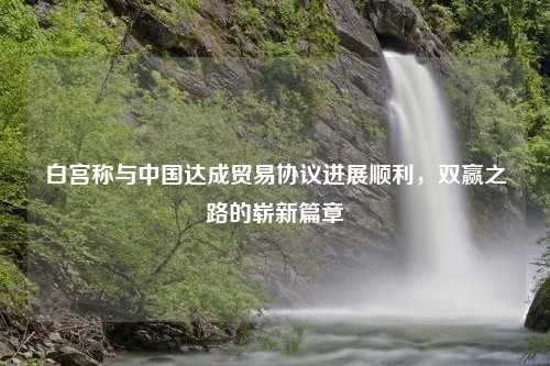 白宫称与中国达成贸易协议进展顺利，双赢之路的崭新篇章