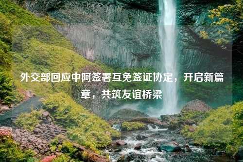 外交部回应中阿签署互免签证协定，开启新篇章，共筑友谊桥梁