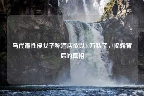马代遭性侵女子称酒店欲以10万私了，揭露背后的真相